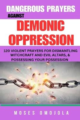 Dangerous Prayers Against Demonic Oppression: 120 Violent Prayers For Dismantling Witchcraft And Evil Altars, & Possessing Your Possession - Moses Omojola - cover