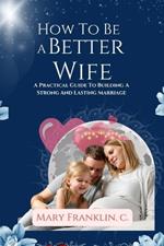 How to Be A Better Wife: A Practical Guide To Building A Strong And Lasting Marriage