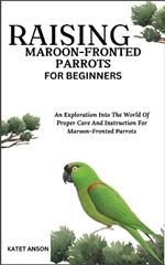 Raising Maroon-Fronted Parrots for Beginners: An Exploration Into The World Of Proper Care And Instruction For Maroon-Fronted Parrots