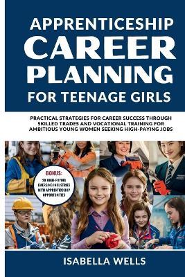 Apprenticeship Career Planning for Teenage Girls: Practical Strategies for Career Success through Skilled Trades and Vocational Training for Ambitious Young women Seeking High-Paying Jobs - Isabella Wells - cover