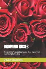 Growing Roses: The beginner's guide to growing Rose plants from varieties to harvesting