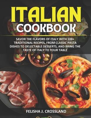 Italian Cookbook: Savor the flavors of Italy with 100+ traditional recipes, from classic pasta dishes to delectable desserts, and bring the taste of Italy to your table - Felisha J Crossland - cover