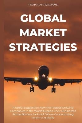 Global Market Strategies: A Useful Suggestion How the Fastest-Growing Companies in the World Expand Their Businesses Across Borders to Avoid Failure Concentrating Locally or Globally - Richard N Williams - cover