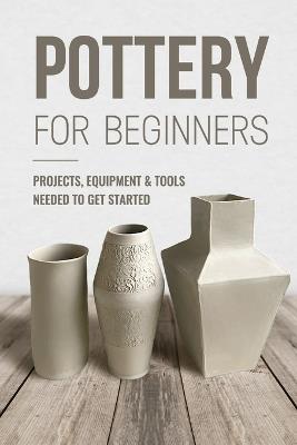 Pottery For Beginners: Projects, Equipment & Tools Needed To Get Started: Pottery Making Guide - George Knight - cover