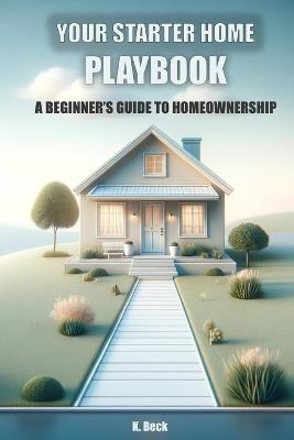 Your Starter Home Playbook: A Beginner's Guide to Homeownership - K Beck - cover