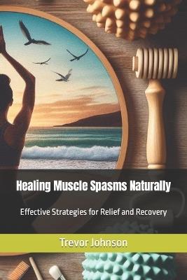 Healing Muscle Spasms Naturally: Effective Strategies for Relief and Recovery - Trevor Johnson - cover