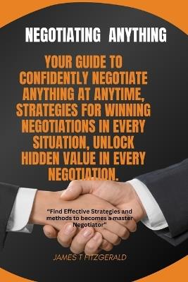 Negotiating Anything: Your Guide to Confidently Negotiate Anything at Anytime, Strategies for Winning Negotiations in Every Situation, Unlock Hidden Value in Every Negotiation. - James T Fitzgerald - cover