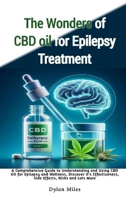 The Wonders of CBD oil for Epilepsy Treatment: A Comprehensive Guide to Understanding and Using CBD Oil for Epilepsy and Wellness, Discover it's Effectiveness, Side Effects, Risks and Lots More - Dylan Miles - cover