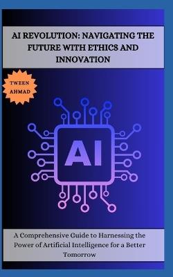AI Revolution: NAVIGATING THE FUTURE WITH ETHICS AND INNOVATION: A Comprehensive Guide to Harnessing the Power of Artificial Intelligence for a Better Tomorrow - Tween Ahmad - cover