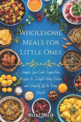 Wholesome Meals for Little Ones: Simple, Low-Carb, Sugar-Free Recipes to Delight Picky Eaters and Simplify Life for Busy Parents - Helen J Miller - cover