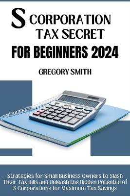 S Corporation Tax Secrets for Beginners 2024: Strategies for Small Business Owners to Slash Their Tax Bills and Unleash the Hidden Potential of S Corporations for Maximum Tax Savings - Gregory Smith - cover