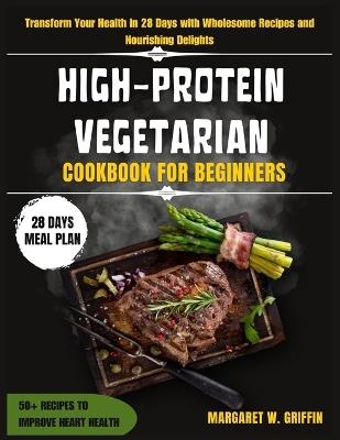 High Protein Vegetarian Cookbook for Beginners: Transform Your Health in 28 Days with Wholesome Recipes and Nourishing Delights - Margaret W Griffin - cover