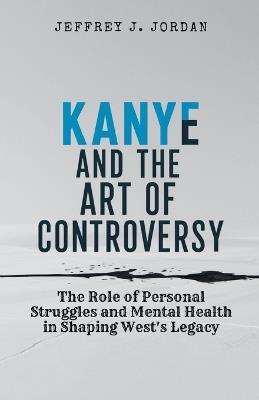 Kanye and the Art of Controversy: The Role of Personal Struggles and Mental Health in Shaping West's Legacy - Jeffrey J Jordan - cover