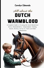 All About the Dutch Warmblood Horse: A Complete Guide to Training the Dutch Warmblood Horse, Characteristics, Temperament, Feeding, Health, History, Caring for, Facts and Other Informations