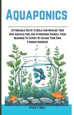 Aquaponics: Aff ordable Ways To Build And Manage Your Own Aquaculture And Hydroponic Garden, From Beginner To Expert By Having Your Own Farming Business