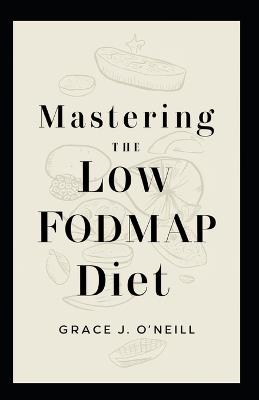 Mastering the Low FODMAP Diet: A Comprehensive Guide to Navigating Your Journey Towards Better Digestive Health - Grace J O'Neill - cover