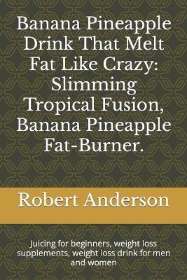 Banana Pineapple Drink That Melt Fat Like Crazy: Slimming Tropical Fusion, Banana Pineapple Fat-Burner.: Juicing for beginners, weight loss supplements, weight loss drink for men and women - Robert Anderson - cover