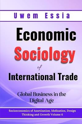 Economic Sociology of International Trade: Global Business in the Digital Age: Socioeconomics of Assetization, Idolization, Design Thinking and Growth Volume 6 - Uwem Essia - cover