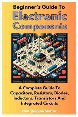 Beginner's Guide To Electronic Components: A Complete Guide To Capacitors, Resistors, Diodes, Inductors, Transistors And Integrated Circuits - Eliot Quinlan Stellar - cover