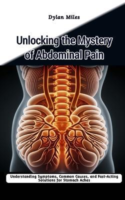 Unlocking the Mystery of Abdominal Pain: Understanding Symptoms, Common Causes, and Fast-Acting Solutions for Stomach Aches - Dylan Miles - cover