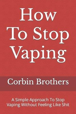 How To Stop Vaping: A Simple Approach To Stop Vaping Without Feeling Like Shit - Corbin Brothers - cover