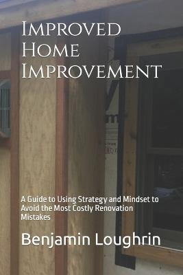 Improved Home Improvement: A Guide to Using Strategy and Mindset to Avoid the Most Costly Renovation Mistakes - Benjamin Loughrin - cover