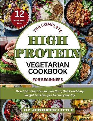 The Complete High-Protein Vegetarian Cookbook for Beginners: Over 150 + Plant Based, Low Carb, Quick and Easy Weight Loss Recipes to Fuel your day - Jennifer Little - cover