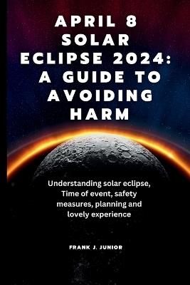 April 8 Solar Eclipse 2024: A Guide to Avoiding Harm: Understanding solar eclipse, Time of event, safety measures, event planning, impact on our Lives and its Significance - Frank J Junior - cover
