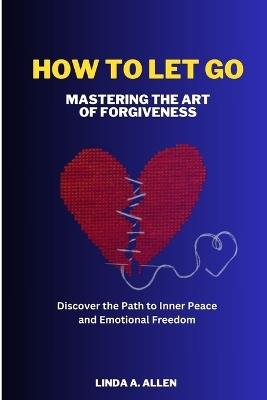 How to Let Go: Mastering the Art of Forgiveness: Discover the Path to Inner Peace and Emotional Freedom - Linda A Allen - cover