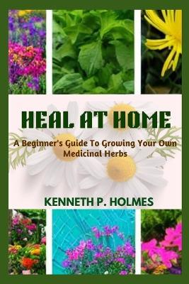 Heal at Home: A Beginner's Guide To Growing Your Own Medicinal Herbs - Kenneth P Holmes - cover