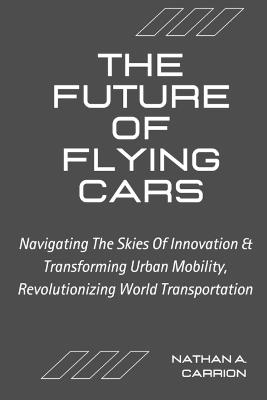 The Future of Flying Cars: Navigating The Skies Of Innovation & Transforming Urban Mobility, Revolutionizing World Transportation - Nathan A Carrion - cover
