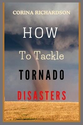 How to Tackle Tornado Disasters: An Ultimate Guide on How To Protect Lives, Communities, and Property During Tornado Disasters. - Corina Richardson - cover