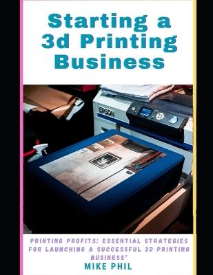 Starting a 3d Printing Business: Maximum Profits: Essential Strategies for Launching a Successful Solo 3D Print-ing Enterprise - Mike Phil - cover