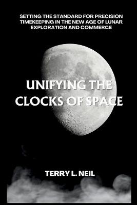 Unifying the Clocks of Space: Setting the Standard for Precision Timekeeping in the New Age of Lunar Exploration and Commerce - Terry L Neil - cover