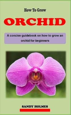 How to Grow Orchids: A concise orchid plant care guidebook on how to grow and care for orchid effectively for beginners - Sandy Holmes - cover