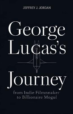 George Lucas's Journey from indie filmmaker to billionaire Mogul: How an outsider reshaped Hollywood and Built an Entertainment Dynasty - Jeffrey J Jordan - cover