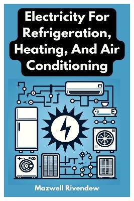 Electricity For Refrigeration, Heating, And Air Conditioning: Comprehensive Guide To Electrical Principles, Systems, And Innovations In HVAC&R: From Basic Circuits To Smart Technology Integration - Mazwell Rivendew - cover
