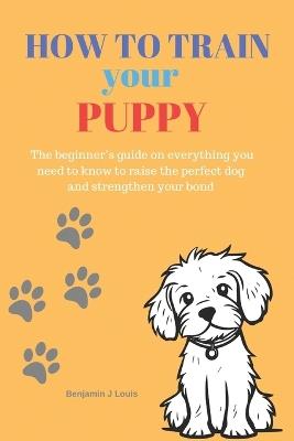 How to train your puppy: The beginner's guide on everything you need to know to raise the perfect dog and strengthen your bond - Benjamin J Louis - cover