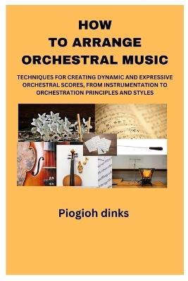 How to Arrange Orchestral Music: Techniques for Creating Dynamic and Expressive Orchestral Scores, from Instrumentation to Orchestration Principles and Styles. - Piogioh Dinks - cover