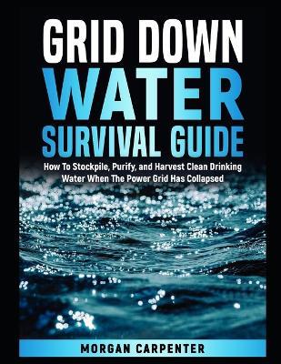 Grid Down Water Survival Guide: How To Stockpile, Purify, and Harvest Clean Drinking Water When The Power Grid Has Collapsed - Morgan Carpenter - cover
