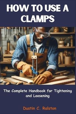 How to Use a Clamps: The Complete Handbook for Tightening and Loosening - Dustin C Ralston - cover