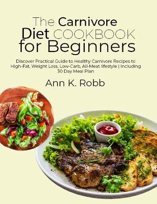 The Carnivore Diet Cookbook for Beginners: Discover Practical Guide to Healthy Carnivore Recipes to High-Fat, Weight Loss, Low-Carb, All-Meat lifestyle Including 30 Day Meal Plan - Ann K Robb - cover