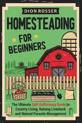Homesteading for Beginners: The Ultimate Self-Sufficiency Guide to Country Living, Raising Livestock and Natural Parasite Management - Dion Rosser - cover