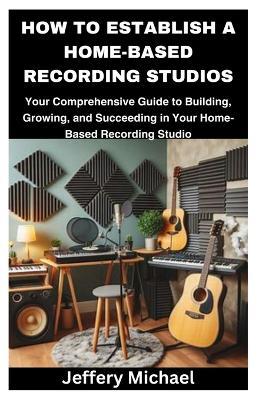 How to Establish a Home-Based Recording Studios: Your Comprehensive Guide to Building, Growing, and Succeeding in Your Home-Based Recording Studio - Jeffery Michael - cover