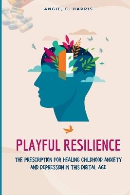 Playful Resilience: The Prescription For Healing Childhood Anxiety And Depression In This Digital Age - Angie C Harris - cover