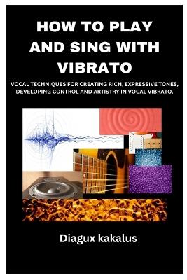How to Play and Sing with Vibrato: Vocal Techniques for Creating Rich, Expressive Tones, Developing Control and Artistry in Vocal Vibrato. - Diagux Kakalus - cover