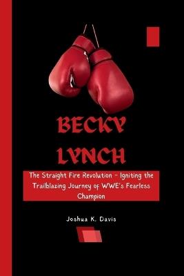 Becky Lynch: The Straight Fire Revolution - Igniting the Trailblazing Journey of WWE's Fearless Champion - Joshua K Davis - cover
