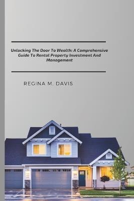 Unlocking The Door To wealth: A Comprehensive Guide To Rental Property Investment And Management - Regina M Davis - cover