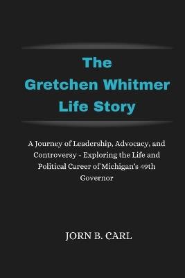 The Gretchen Whitmer Life Story: A Journey of Leadership, Advocacy, and Controversy - Exploring the Life and Political Career of Michigan's 49th Governor - Jorn B Carl - cover