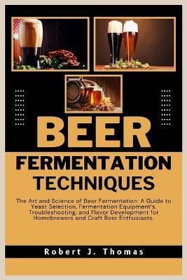 Beer Fermentation Techniques: The Art and Science of Beer Fermentation: A Guide to Yeast Selection, Fermentation Equipment's, Troubleshooting, and Flavor Development for Homebrewers and Craft Beer Enthusiasts. - Robert J Thomas - cover
